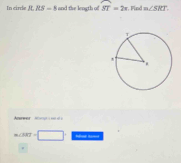 In circle R, RS=8 and the length of widehat ST=2π. Find m∠ SRT. 
Anewer Athempt ( eutel 2
m∠ SRT=□
Submt An=== 
*