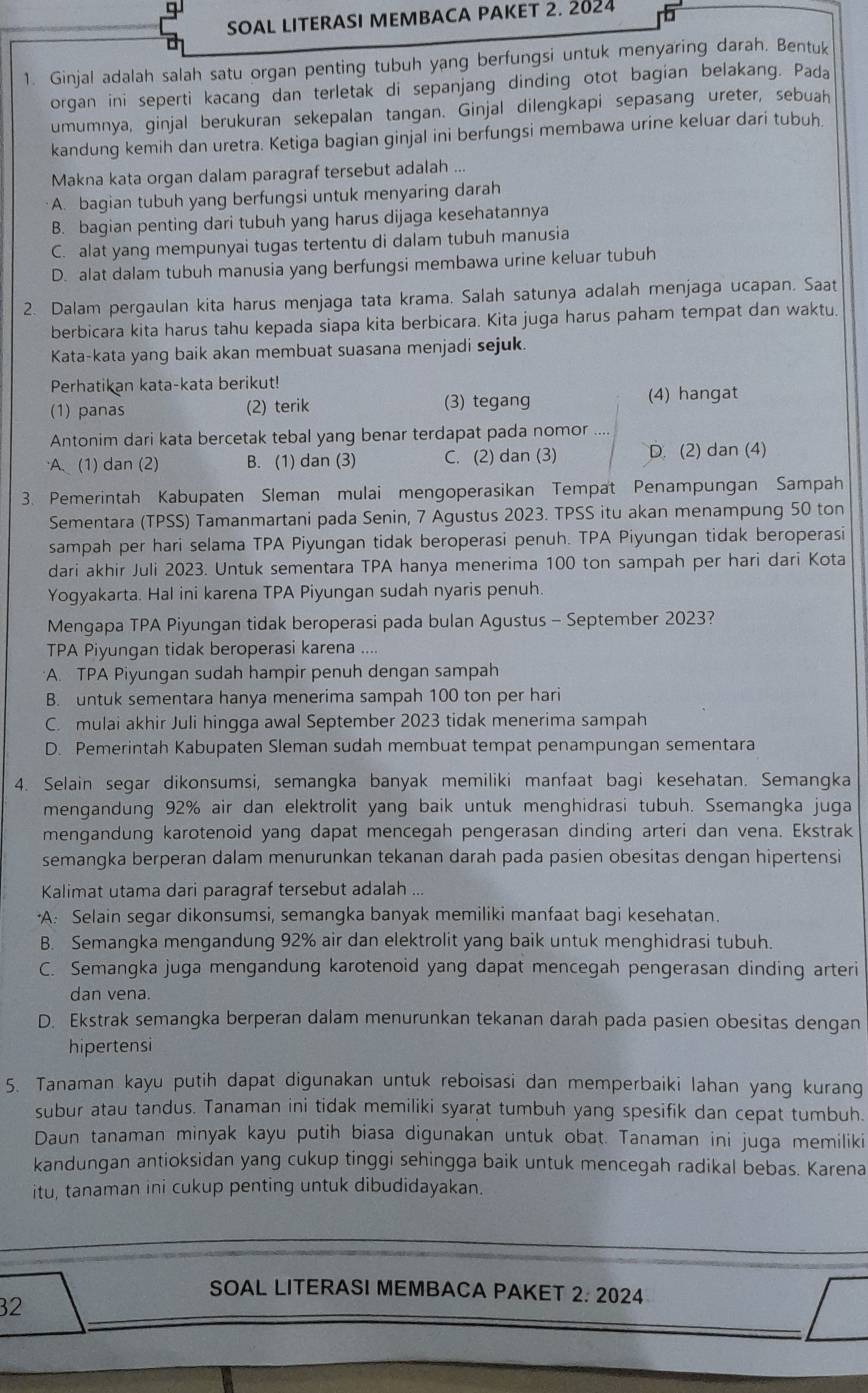 SOAL LITERASI MEMBACA PAKET 2. 2024
1. Ginjal adalah salah satu organ penting tubuh yang berfungsi untuk menyaring darah. Bentuk
organ ini seperti kacang dan terletak di sepanjang dinding otot bagian belakang. Pada
umumnya, ginjal berukuran sekepalan tangan. Ginjal dilengkapi sepasang ureter, sebuah
kandung kemih dan uretra. Ketiga bagian ginjal ini berfungsi membawa urine keluar dari tubuh.
Makna kata organ dalam paragraf tersebut adalah ...
A. bagian tubuh yang berfungsi untuk menyaring darah
B. bagian penting dari tubuh yang harus dijaga kesehatannya
C. alat yang mempunyai tugas tertentu di dalam tubuh manusia
D. alat dalam tubuh manusia yang berfungsi membawa urine keluar tubuh
2. Dalam pergaulan kita harus menjaga tata krama. Salah satunya adalah menjaga ucapan. Saat
berbicara kita harus tahu kepada siapa kita berbicara. Kita juga harus paham tempat dan waktu.
Kata-kata yang baik akan membuat suasana menjadi sejuk.
Perhatikan kata-kata berikut!
(1) panas (2) terik (3) tegang (4) hangat
Antonim dari kata bercetak tebal yang benar terdapat pada nomor
A (1) dan (2) B. (1) dan (3) C. (2) dan (3) D. (2) dan (4)
3. Pemerintah Kabupaten Sleman mulai mengoperasikan Tempat Penampungan Sampah
Sementara (TPSS) Tamanmartani pada Senin, 7 Agustus 2023. TPSS itu akan menampung 50 ton
sampah per hari selama TPA Piyungan tidak beroperasi penuh. TPA Piyungan tidak beroperasi
dari akhir Juli 2023. Untuk sementara TPA hanya menerima 100 ton sampah per hari dari Kota
Yogyakarta. Hal ini karena TPA Piyungan sudah nyaris penuh.
Mengapa TPA Piyungan tidak beroperasi pada bulan Agustus - September 2023?
TPA Piyungan tidak beroperasi karena ....
A. TPA Piyungan sudah hampir penuh dengan sampah
B. untuk sementara hanya menerima sampah 100 ton per hari
C. mulai akhir Juli hingga awal September 2023 tidak menerima sampah
D. Pemerintah Kabupaten Sleman sudah membuat tempat penampungan sementara
4. Selain segar dikonsumsi, semangka banyak memiliki manfaat bagi kesehatan. Semangka
mengandung 92% air dan elektrolit yang baik untuk menghidrasi tubuh. Ssemangka juga
mengandung karotenoid yang dapat mencegah pengerasan dinding arteri dan vena. Ekstrak
semangka berperan dalam menurunkan tekanan darah pada pasien obesitas dengan hipertensi
Kalimat utama dari paragraf tersebut adalah ...
A: Selain segar dikonsumsi, semangka banyak memiliki manfaat bagi kesehatan.
B. Semangka mengandung 92% air dan elektrolit yang baik untuk menghidrasi tubuh.
C. Semangka juga mengandung karotenoid yang dapat mencegah pengerasan dinding arteri
dan vena.
D. Ekstrak semangka berperan dalam menurunkan tekanan darah pada pasien obesitas dengan
hipertensi
5. Tanaman kayu putih dapat digunakan untuk reboisasi dan memperbaiki lahan yang kurang
subur atau tandus. Tanaman ini tidak memiliki syarat tumbuh yang spesifik dan cepat tumbuh.
Daun tanaman minyak kayu putih biasa digunakan untuk obat. Tanaman ini juga memiliki
kandungan antioksidan yang cukup tinggi sehingga baik untuk mencegah radikal bebas. Karena
itu, tanaman ini cukup penting untuk dibudidayakan.
SOAL LITERASI MEMBACA PAKET 2:2024
32