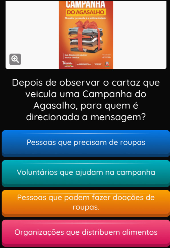 CAMPANHA
DO AGASALHO
O maior presente é a solidariedade
Q
muitas famílias Sua doação vai aquecer
Uscaria
==T 
Depois de observar o cartaz que
veicula uma Campanha do
Agasalho, para quem é
direcionada a mensagem?
Pessoas que precisam de roupas
Voluntários que ajudam na campanha
Pessoas que podem fazer doações de
roupas.
Organizações que distribuem alimentos