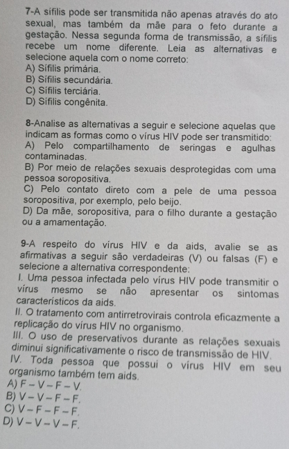 7-A sífilis pode ser transmitida não apenas através do ato
sexual, mas também da mãe para o feto durante a
gestação. Nessa segunda forma de transmissão, a sífilis
recebe um nome diferente. Leia as alternativas e
selecione aquela com o nome correto:
A) Sífilis primária.
B) Sífilis secundária.
C) Sífilis terciária.
D) Sifilis congênita.
8-Analise as alterativas a seguir e selecione aquelas que
indicam as formas como o vírus HIV pode ser transmitido:
A) Pelo compartilhamento de seringas e agulhas
contaminadas.
B) Por meio de relações sexuais desprotegidas com uma
pessoa soropositiva.
C) Pelo contato direto com a pele de uma pessoa
soropositiva, por exemplo, pelo beijo.
D) Da mãe, soropositiva, para o filho durante a gestação
ou a amamentação.
9-A respeito do vírus HIV e da aids, avalie se as
afirmativas a seguir são verdadeiras (V) ou falsas (F) e
selecione a alternativa correspondente:
I. Uma pessoa infectada pelo vírus HIV pode transmitir o
vírus mesmo se não apresentar os sintomas
característicos da aids.
II. O tratamento com antirretrovirais controla eficazmente a
replicação do vírus HIV no organismo.
III. O uso de preservativos durante as relações sexuais
diminuí significativamente o risco de transmissão de HIV.
IV. Toda pessoa que possui o vírus HIV em seu
organismo também tem aids.
A)F - V - F - V.
B) V - V - F - F.
C) V - F - F - F.
D) V - V - V - F.