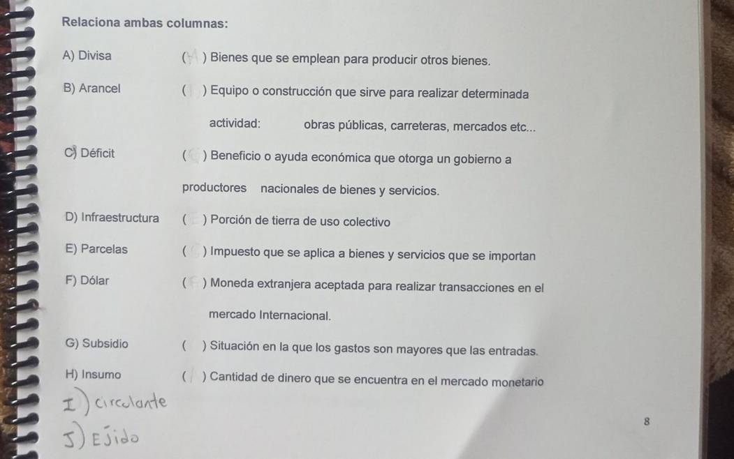 Relaciona ambas columnas: 
A) Divisa ( ) Bienes que se emplean para producir otros bienes. 
B) Arancel  ) Equipo o construcción que sirve para realizar determinada 
actividad: obras públicas, carreteras, mercados etc... 
C) Déficit  ) Beneficio o ayuda económica que otorga un gobierno a 
productores nacionales de bienes y servicios. 
D) Infraestructura ( ) Porción de tierra de uso colectivo 
E) Parcelas  ) Impuesto que se aplica a bienes y servicios que se importan 
F) Dólar ( ) Moneda extranjera aceptada para realizar transacciones en el 
mercado Internacional. 
G) Subsidio  ) Situación en la que los gastos son mayores que las entradas. 
H) Insumo ( ) Cantidad de dinero que se encuentra en el mercado monetario 
8