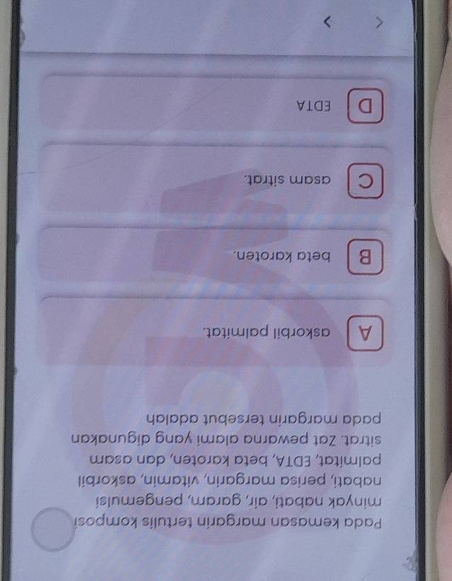 Pada kemasan margarin tertulis komposi
minyak nabati, air, garam, pengemulsi
nabati, perisa margarin, vitamin, askorbil
palmitat, EDTA, beta karoten, dan asam
sitrat. Zat pewarna alami yang digunakan
pada margarin tersebut adalah
A askorbil palmitat.
B beta karoten.
C asam sitrat.
D EDTA