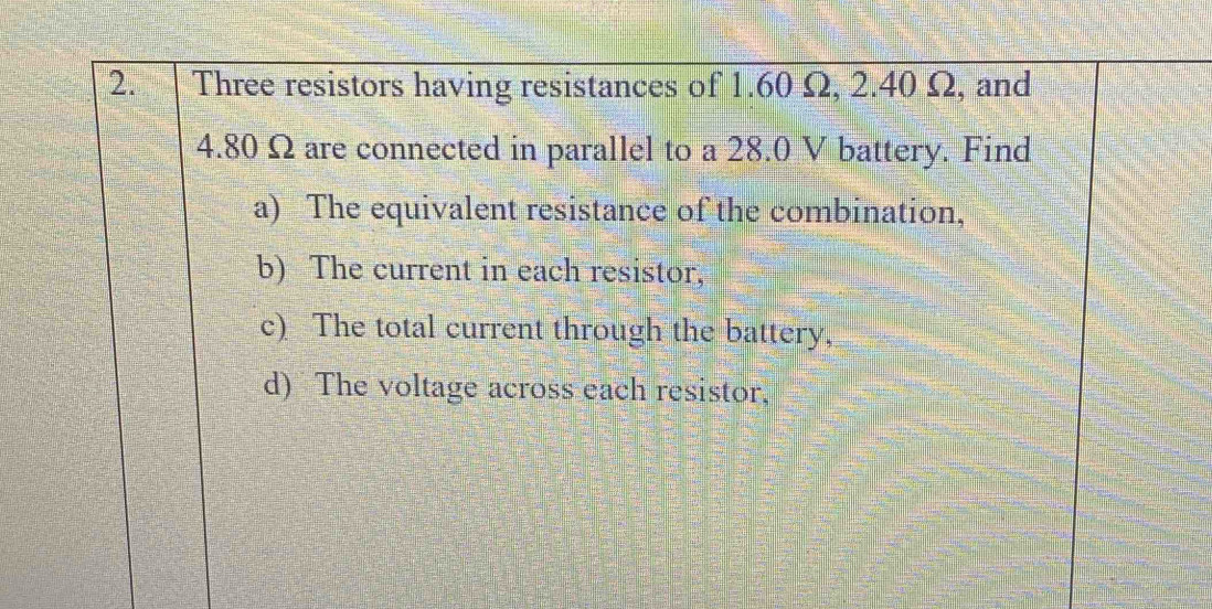 Three resistors having resistances of 1.60 Ω, 2.40 Ω, and
4.80 Ω are connected in parallel to a 28.0 V battery. Find 
a) The equivalent resistance of the combination, 
b) The current in each resistor, 
c) The total current through the battery, 
d) The voltage across each resistor,