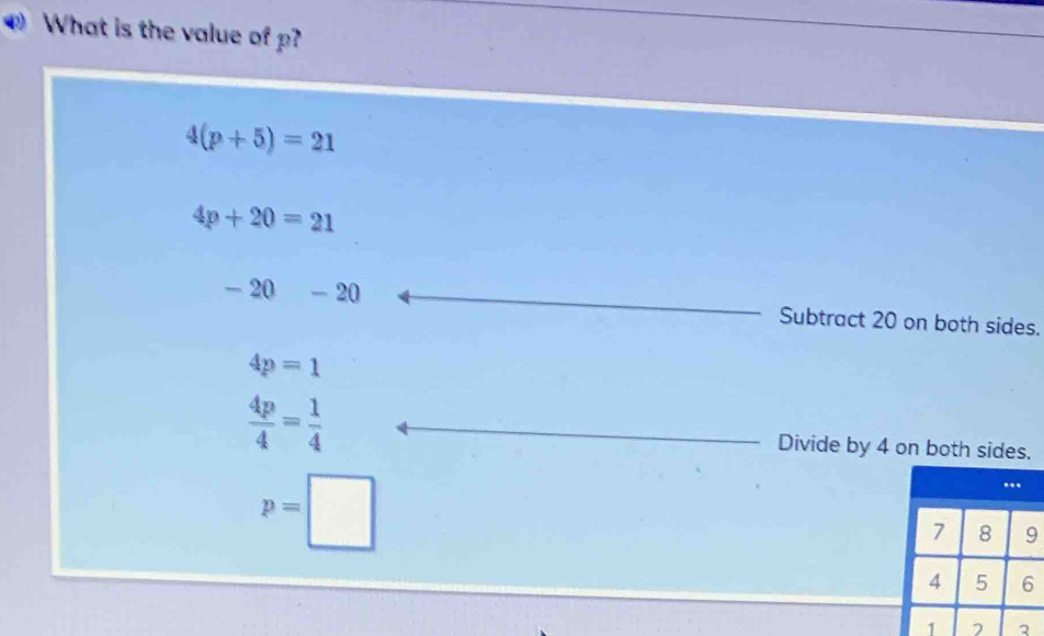 What is the value of p?
4(p+5)=21
4p+20=21
-20 -20 Subtract 20 on both sides.
4p=1
 4p/4 = 1/4  Divide by 4 on both sides.
p=□
3