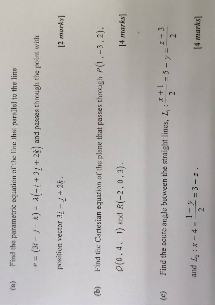 Find the parametric equation of the line that parallel to the line
r=(3i-j-k)+lambda (-i+3j+2k) and passes through the point with 
position vector 3_ i-_ j+2_ k. [2 marks] 
(b) Find the Cartesian equation of the plane that passes through P(1,-3,2),
Q(0,4,-1) and R(-2,0,3). [4 marks] 
(c) Find the acute angle between the straight lines, L_1: (x+1)/2 =5-y= (z+3)/2 
and L_2:x-4= (1-y)/2 =3-z. 
[4 marks]