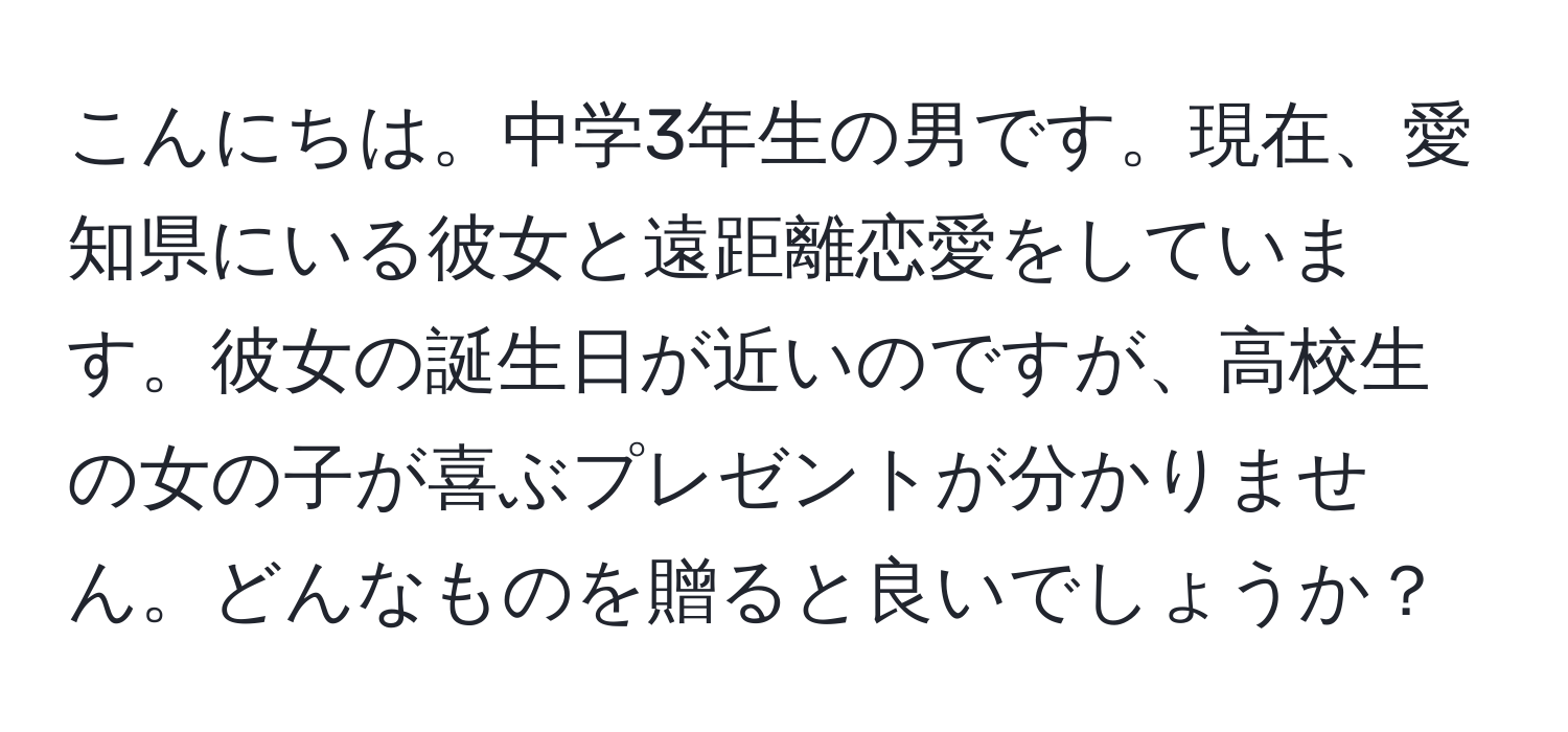 こんにちは。中学3年生の男です。現在、愛知県にいる彼女と遠距離恋愛をしています。彼女の誕生日が近いのですが、高校生の女の子が喜ぶプレゼントが分かりません。どんなものを贈ると良いでしょうか？