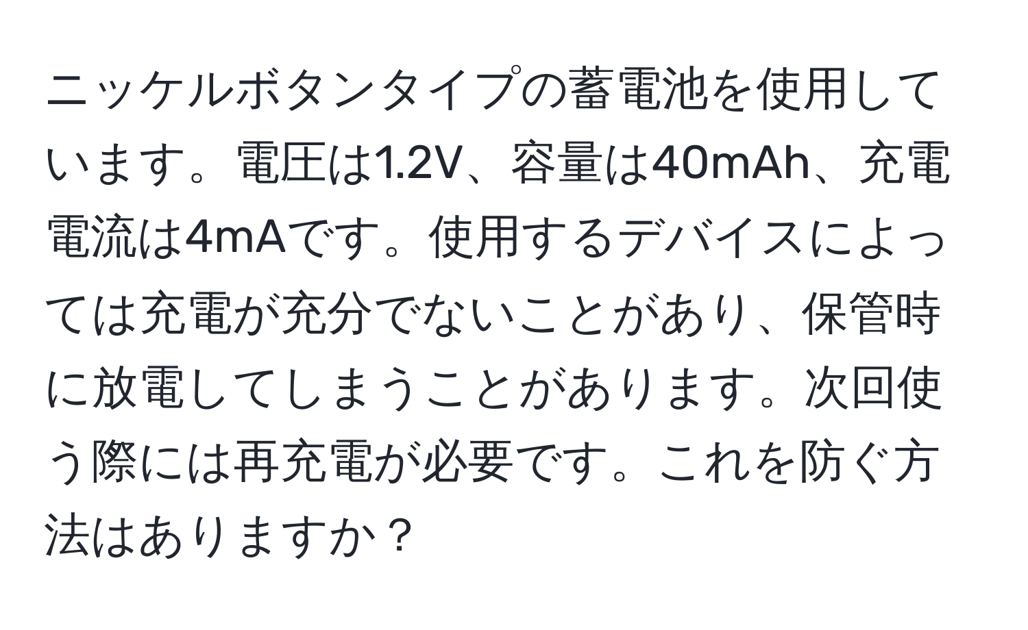 ニッケルボタンタイプの蓄電池を使用しています。電圧は1.2V、容量は40mAh、充電電流は4mAです。使用するデバイスによっては充電が充分でないことがあり、保管時に放電してしまうことがあります。次回使う際には再充電が必要です。これを防ぐ方法はありますか？