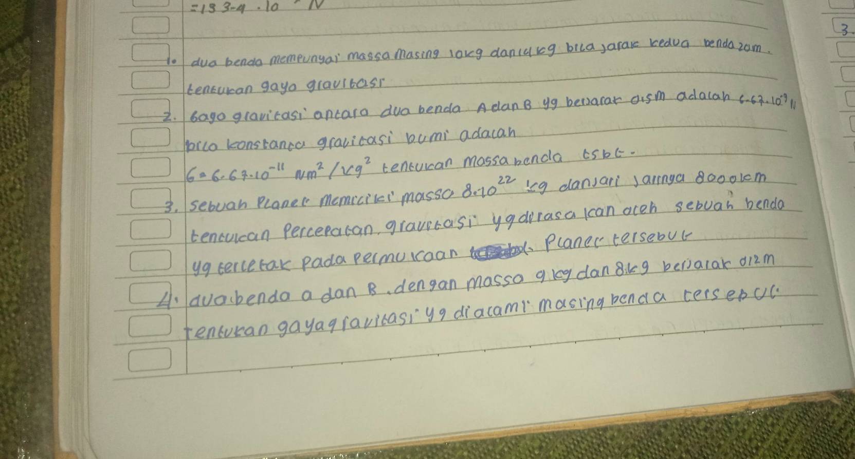 =133-4· 10 NV
3. 
to dua bendo memeunyai massa masing long dancaig bila,arace bedua bendazom. 
tencucan gayo gravitasi 
2. /Gago gravicasi ancaro dua benda A canB yg becarar aism adalah c. 63. 10? M 
poico konstanca gravicasi bumi adacah
6=6· 67· 10^(-11)Nm^2/Vg^2 tencuican mossa benda c5bt. 
3. sebuan Planec memicilei massc 8.10^(22) ieg dansari jaringa 8000lcm
tencucan Percepacan, gravitasi yadrrasa lcan oceh sebuar benda 
yg tercetak pada permuicoan Planer tersebut 
A: avacbenda a dan B、 dengan massa gleg danikg belialar d12m
tencuran gayagravicasiyg diacami masing benda cerseDcu