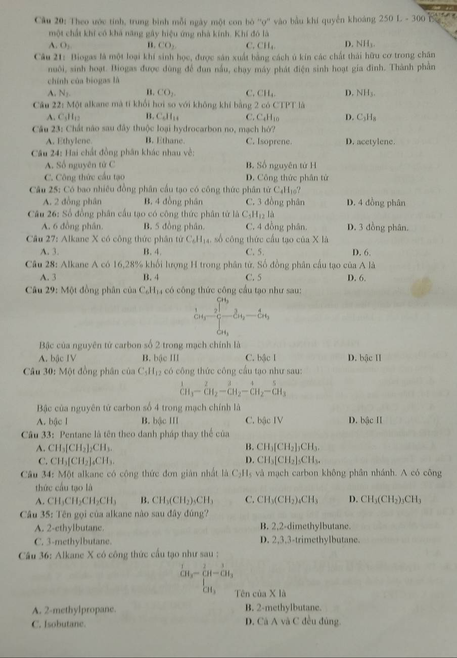 Cầu 20: Theo ước tính, trung bình mỗi ngày một con bò 'ợ'' vào bầu khí quyền khoảng 250L-300
một chất khí có khả năng gây hiệu ứng nhà kính. Khí đó là
D.
A. O_2 B. CO_2. C. CH_4 NH_3.
Câu 21: Biogas là một loại khí sinh học, được sản xuất bằng cách ủ kín các chất thái hữu cơ trong chăn
nuôi, sinh hoạt. Biogas được dùng để đun nấu, chạy máy phát điện sinh hoạt gia đình. Thành phần
chính của biogas là
A. N_2. B. CO_2. C. CH_4, D. NH_3.
Câu 22:MO t alkane mà tí khối hơi so với không khí bằng 2 có CTPT là
A. C_5H_12 B. C_6H_14 C. C_4H_10 D. C_3H_8
Câu 23: Chất nào sau đây thuộc loại hydrocarbon no, mạch hở?
A. Ethylene. B. Ethane. C. Isoprene. D. acetylene.
Câu 24: Hai chất đồng phân khác nhau về:
A. Số nguyên tử C B. Số nguyên tử H
C. Công thức cấu tạo D. Công thức phân tử
Câu 25: Có bao nhiêu đồng phân cấu tạo có công thức phân tirC_4H_10?
A. 2 đồng phân B. 4 đồng phân C. 3 đồng phân D. 4 đồng phân
Câu 26: Số đồng phân cầu tạo có công thức phân tử là C_5H_12la
A. 6 đồng phân. B. 5 đồng phân. C. 4 đồng phân. D. 3 dồng phân.
Câu 27: Alkane X có công thức phân tử C_6H_14 số công thức cầu tạo của X là
A. 3. B. 4. C. 5. D. 6.
Câu 28: Alkane A có 16,28% khối lượng H trong phân tử. Số đồng phân cầu tạo của Ala
A. 3 B. 4 C. 5 D. 6.
Câu 29:MQ t đồng phân của C_6H_14 có công thức công cầu tạo như sau:
frac 1GH_3- 2/G -frac 3GH_2-frac 4GH_3
Bậc của nguyên tử carbon số 2 trong mạch chính là
A. bậc IV B. bậc III C. bậc I D. bậc II
* Câu 30: Một đồng phân của C_5H_12 có công thức công cầu tạo như sau:
^1CH_3-CH_2-CH_2-CH_2endarray -CH_3
Bậc của nguyên tử carbon số 4 trong mạch chính là
A. bậc I B. bậc III C. bậc IV D. bậc II
Câu 33: Pentane là tên theo danh pháp thay thế của
A. CH_3[CH_2]_2CH_3. B. CH_3[CH_2]_3CH_3.
C. CH_3[CH_2]_4CH_3. D. CH_3[CH_2]_5CH_3.
Câu 34: Một alkane có công thức đơn giản nhất là C_2H_5 và mạch carbon không phân nhánh. A có công
thức cầu tạo là
A. CH_3CH_2CH_2CH_3 B. CH_3(CH_2)_5CH_3 C. CH_3(CH_2)_4CH_3 D. CH_3(CH_2)_3CH_3
Câu 35: Tên gọi của alkane nào sau đây đúng?
A. 2-ethylbutane. B. 2,2-dimethylbutane.
C. 3-methylbutane. D. 2,3,3-trimethylbutane.
Câu 36: Alkane X có công thức cấu tạo như sau :
^1CH_3-^- CH_3endarray -beginarrayr 3 CH_3 Tên của X là
A. 2-methylpropane. B. 2-methylbutane.
C. Isobutane. D. Cả A và C đều đủng.