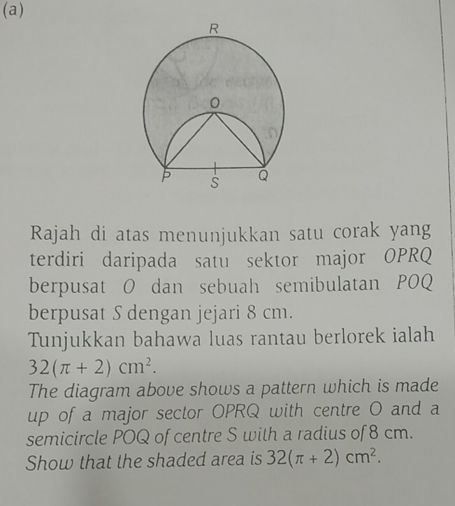 Rajah di atas menunjukkan satu corak yang 
terdiri daripada satu sektor major OPRQ 
berpusat O dan sebuah semibulatan POQ 
berpusat S dengan jejari 8 cm. 
Tunjukkan bahawa luas rantau berlorek ialah
32(π +2)cm^2. 
The diagram above shows a pattern which is made 
up of a major sector OPRQ with centre O and a 
semicircle POQ of centre S with a radius of 8 cm. 
Show that the shaded area is 32(π +2)cm^2.