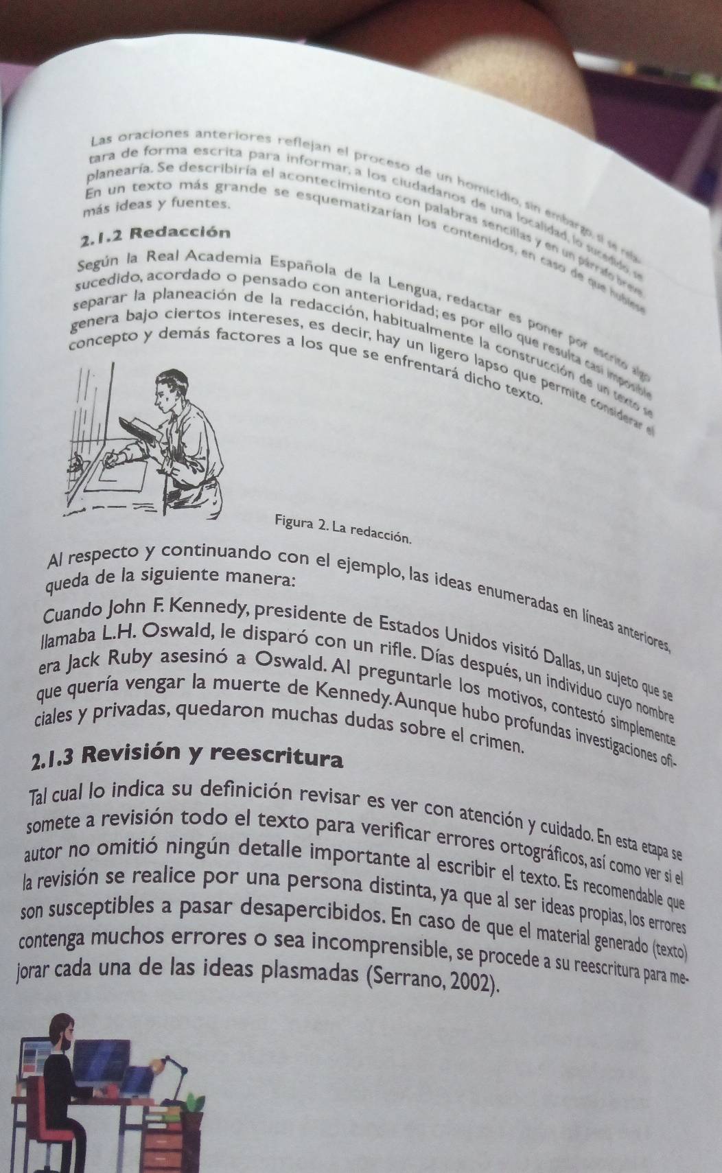 Las oraciones anteriores reflejan el proceso de un homicidio, sin embargo, si sere
más ideas y fuentes.
ara de forma escrita para informar, a los ciudadanos de una localidad, lo sucdido s
planearía. Se describiría el acontecimiento con palabras sencillas y en un párrado bren
2.1.2 Redacción
En un texto más grande se esquematizarían los contenidos, en caso de que hubles
Según la Real Academia Española de la Lengua, redactar es poner por escrito alg
sucedido, acordado o pensado con anterioridad; es por ello que resulta casí im posb
separar la planeación de la redacción, habitualmente la construcción de u teo 
genera bajo ciertos intereses, es decir, hay un ligero lapso que permite consderar 
concepto y demás factores a los que se enfrentará dicho texto.
Figura 2. La redacción.
queda de la siguiente manera:
Al respecto y continuando con el ejemplo, las ideas enumeradas en líneas anteriores
Cuando John F. Kennedy, presidente de Estados Unidos visitó Dallas, un sujeto que se
llamaba L.H. Oswald, le disparó con un rifle. Días después, un individuo cuyo nombre
era Jack Ruby asesinó a Oswald. Al preguntarle los motivos, contestó simplemente
que quería vengar la muerte de Kennedy.Aunque hubo profundas investigaciones ofi
ciales y privadas, quedaron muchas dudas sobre el crimen.
2.1.3 Revisión y reescritura
Tal cual lo indica su definición revisar es ver con atención y cuidado. En esta etapa se
somete a revisión todo el texto para verificar errores ortográficos, así como ver si el
autor no omitió ningún detalle importante al escribir el texto. Es recomendable que
la revisión se realice por una persona distinta, ya que al ser ideas propias, los errores
son susceptibles a pasar desapercibidos. En caso de que el material generado (texto)
contenga muchos errores o sea incomprensible, se procede a su reescritura para me-
jorar cada una de las ideas plasmadas (Serrano, 2002).