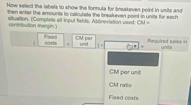 Now select the labels to show the formula for breakeven point in units and 
then enter the amounts to calculate the breakeven point in units for each 
situation. (Complete all input fields. Abbreviation used: CM=
contribution margin.) 
Fixed CM per Required sales in 
 costs + unit ) ÷ = units
CM per unit
CM ratio 
Fixed costs