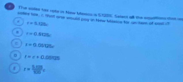 a The sales fax rate in New Mexico is 5.125%. Select all the equations that rer
seles tax, r that one would pay in New Mexico for an item of cost s?
r=5.125c
r=0.5125c
C r=0.05125c
D t=c+0.05125
r= (5.125)/100 e