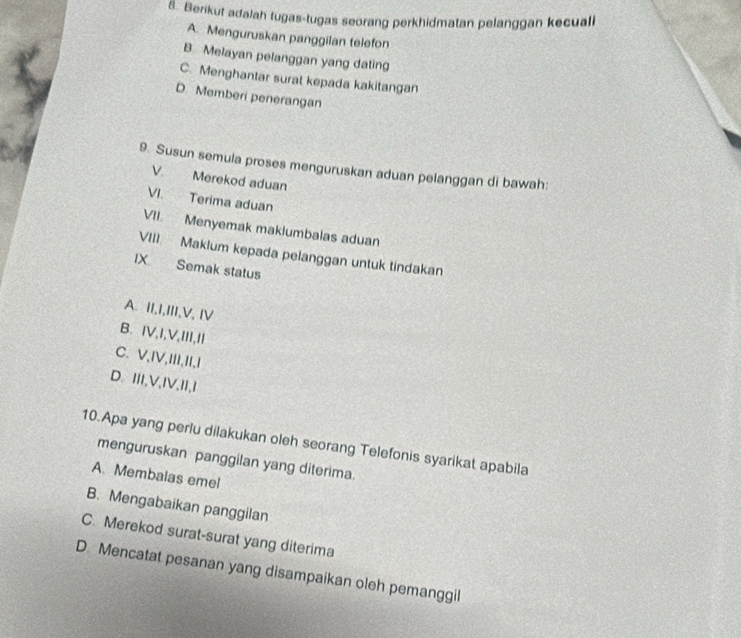 Berikut adalah tugas-tugas seorang perkhidmatan pelanggan kecuali
A. Menguruskan panggilan telefon
B. Melayan pelanggan yang dating
C. Menghantar surat kepada kakitangan
D. Memberi penerangan
9. Susun semula proses menguruskan aduan pelanggan di bawah:
V. Merekod aduan
VI. Terima aduan
VII. Menyemak maklumbalas aduan
VIII Maklum kepada pelanggan untuk tindakan
IX Semak status
A. II,I,III,V,IV
B. IV,I,V,III,I
C.V,IV,III,I,I
D.III,V,IV,II,I
10.Apa yang perlu dilakukan oleh seorang Telefonis syarikat apabila
menguruskan panggilan yang diterima.
A. Membalas emel
B. Mengabaikan panggilan
C. Merekod surat-surat yang diterima
D. Mencatat pesanan yang disampaikan oleh pemanggil