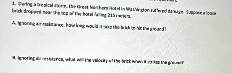 During a tropical storm, the Great Northern Hotel in Washington suffered damage. Suppose a loose 
brick dropped near the top of the hotel falling 215 meters. 
A. Ignoring air resistance, how long would it take the brick to hit the ground? 
B. Ignoring air resistance, what will the velocity of the brick when it strikes the ground?