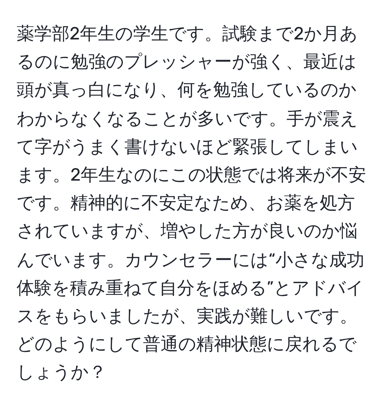 薬学部2年生の学生です。試験まで2か月あるのに勉強のプレッシャーが強く、最近は頭が真っ白になり、何を勉強しているのかわからなくなることが多いです。手が震えて字がうまく書けないほど緊張してしまいます。2年生なのにこの状態では将来が不安です。精神的に不安定なため、お薬を処方されていますが、増やした方が良いのか悩んでいます。カウンセラーには“小さな成功体験を積み重ねて自分をほめる”とアドバイスをもらいましたが、実践が難しいです。どのようにして普通の精神状態に戻れるでしょうか？