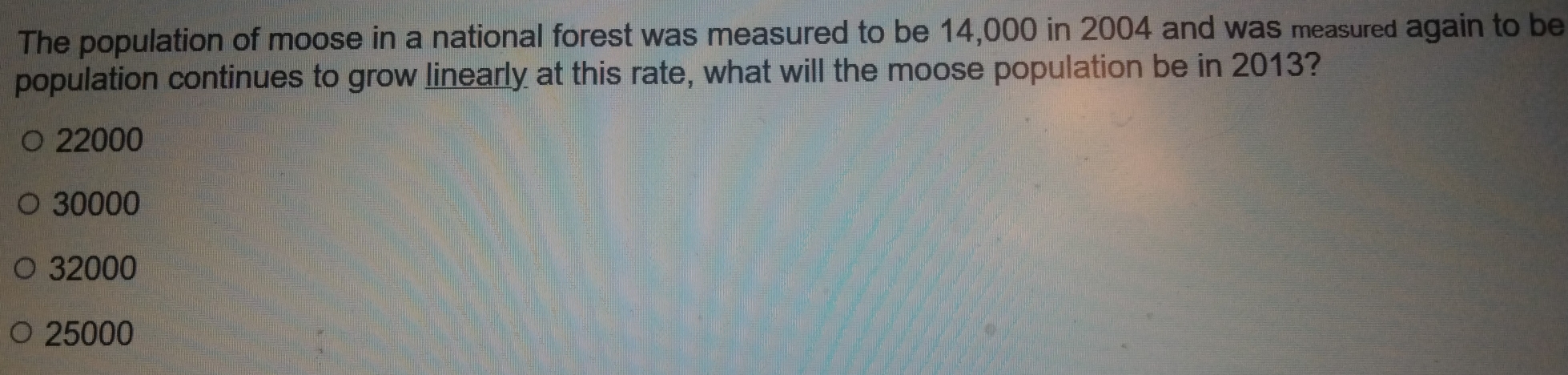 The population of moose in a national forest was measured to be 14,000 in 2004 and was measured again to be
population continues to grow linearly at this rate, what will the moose population be in 2013?
22000
30000
32000
25000