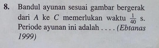 Bandul ayunan sesuai gambar bergerak 
dari A ke C memerlukan waktu  1/40  S. 
Periode ayunan ini adalah_ .... (Ebtanas 
1999)