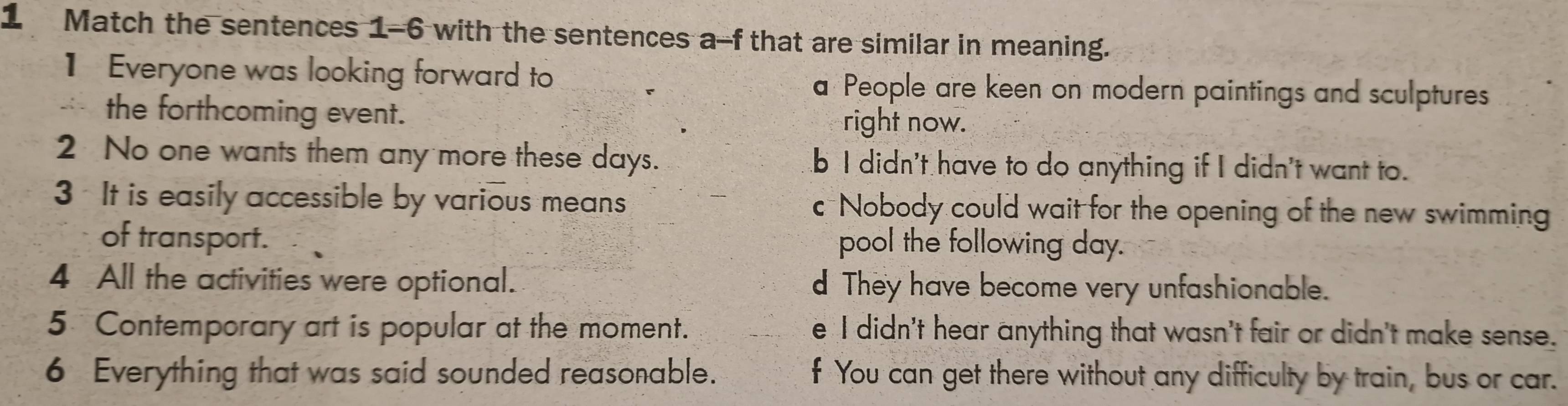 Match the sentences 1-6 with the sentences a-f that are similar in meaning.
1 Everyone was looking forward to a People are keen on modern paintings and sculptures
the forthcoming event. right now.
2 No one wants them any more these days. b I didn't have to do anything if I didn't want to.
3 It is easily accessible by various means c Nobody could wait for the opening of the new swimming
of transport. pool the following day.
4 All the activities were optional. d They have become very unfashionable.
5 Contemporary art is popular at the moment. e I didn't hear anything that wasn't fair or didn't make sense.
6 Everything that was said sounded reasonable. f You can get there without any difficulty by train, bus or car.