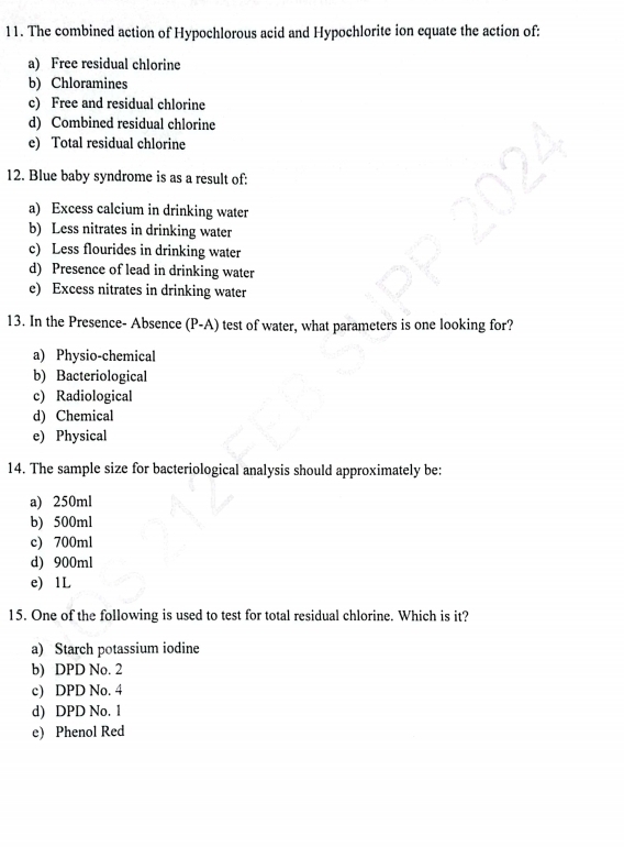 The combined action of Hypochlorous acid and Hypochlorite ion equate the action of:
a) Free residual chlorine
b) Chloramines
c) Free and residual chlorine
d) Combined residual chlorine
e) Total residual chlorine
12. Blue baby syndrome is as a result of:
a) Excess calcium in drinking water
b) Less nitrates in drinking water
c) Less flourides in drinking water
d) Presence of lead in drinking water
e) Excess nitrates in drinking water
13. In the Presence- Absence (P-A) test of water, what parameters is one looking for?
a) Physio-chemical
b) Bacteriological
c) Radiological
d) Chemical
e) Physical
14. The sample size for bacteriological analysis should approximately be:
a) 250ml
b) 500ml
c) 700ml
d) 900ml
e) 1L
15. One of the following is used to test for total residual chlorine. Which is it?
a) Starch potassium iodine
b) DPD No. 2
c) DPD No. 4
d) DPD No. 1
e) Phenol Red