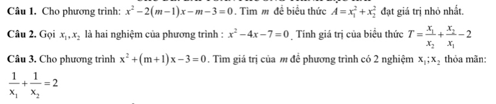 Cho phương trình: x^2-2(m-1)x-m-3=0. Tìm m đề biểu thức A=x_1^(2+x_2^2 đạt giá trị nhỏ nhất. 
Câu 2. Gọi x_1), x_2 là hai nghiệm của phương trình : x^2-4x-7=0 Tính giá trị của biểu thức T=frac x_1x_2+frac x_2x_1-2
Câu 3. Cho phương trình x^2+(m+1)x-3=0. Tìm giá trị của m để phương trình có 2 nghiệm x_1; x_2 thỏa mãn:
frac 1x_1+frac 1x_2=2