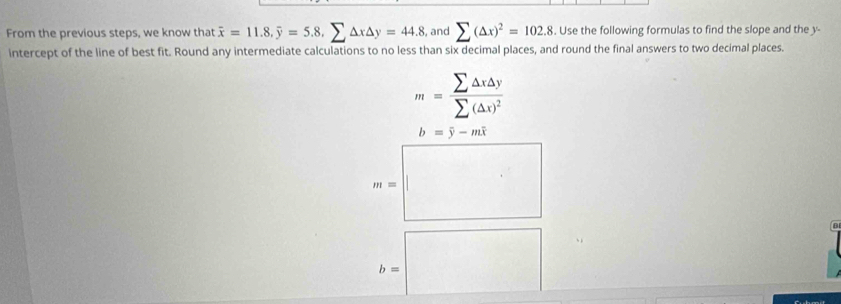 From the previous steps, we know that overline x=11.8, overline y=5.8, sumlimits △ x△ y=44.8 , and sumlimits (△ x)^2=102.8. Use the following formulas to find the slope and the y - 
intercept of the line of best fit. Round any intermediate calculations to no less than six decimal places, and round the final answers to two decimal places.
m=frac sumlimits △ x△ ysumlimits (△ x)^2
b=overline y-moverline x
m=
D
b=