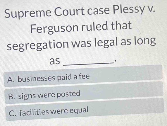 Supreme Court case Plessy v.
Ferguson ruled that
segregation was legal as long
as_
.
A. businesses paid a fee
B. signs were posted
C. facilities were equal