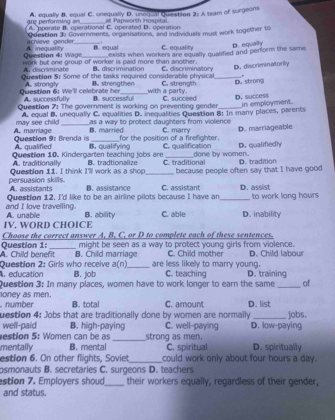 A. equally B. equal C. unequally D. unequal Question 2: A team of surgeons
are performing an_ at Papworth Hospital.
A. operate B. operational C. operated D. operation
Question 3: Governments, organisations, and individuals must work together to
achieve gender_ .
A. inequality B. equal C. equality
D. equally
Question 4: Wage_ exists when workers are equally qualified and perform the same
work but one group of worker is paid more than another.
A. discriminate B. discrimination C. discriminatory
D. discriminatorily
Question 5: Some of the tasks required considerable physical_ .
A. strongly B. strengthen C. strength
D. strong
Question 6: We'll celebrate her_ with a party.
A. successfully B. successful C. succeed
D. success
Question 7: The government is working on preventing gender_ in employment.
A. equal B. unequally C. equalities D. inequalities Question 8: In many places, parents
may see child_ as a way to protect daughters from violence
A. marriage B. married C. marry
D. marriageable
Question 9: Brenda is _for the position of a firefighter.
A. qualified B. qualifying C. qualification D. qualifiedly
Question 10. Kindergarten teaching jobs are _done by women.
A. traditionally B. tradtionalize C. traditional D. tradition
Question 11. I think I'll work as a shop _because people often say that I have good
persuasion skills.
A. assistants B. assistance C. assistant D. assist
Question 12. I'd like to be an airline pilots because I have an _to work long hours
and I love travelling.
A. unable B. ability C. able D. inability
IV. WORD CHOICE
Choose the correct answer A, B, C, or D to complete each of these sentences.
Question 1: _might be seen as a way to protect young girls from violence.
A. Child benefit B. Child marriage C. Child mother D. Child labour
Question 2: Girls who receive a(n)_ are less likely to marry young.. education B. job C. teaching D. training
Question 3: In many places, women have to work longer to earn the same _of
oney as men.
. number B. total C. amount D. list
uestion 4: Jobs that are traditionally done by women are normally _jobs.
well-paid B. high-paying C. well-paying D. low-paying
estion 5: Women can be as _strong as men.
mentally B. mental C. spiritual D. spiritually
estion 6. On other flights, Soviet_ could work only about four hours a day.
osmonauts B. secretaries C. surgeons D. teachers
estion 7. Employers shoud_ their workers equally, regardless of their gender,
and status.
