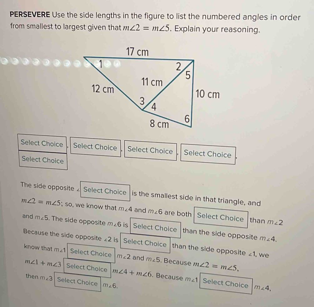 PERSEVERE Use the side lengths in the figure to list the numbered angles in order
from smallest to largest given that m∠ 2=m∠ 5. Explain your reasoning.
17 cm
1
2
5
11 cm
12 cm
10 cm
3
4
8 cm 6
Select Choice Select Choice Select Choice , Select Choice
Select Choice
The side opposite Select Choice is the smallest side in that triangle, and
m∠ 2=m∠ 5; so, we know that m∠ 4 and m∠ 6 are both Select Choice than m∠ 2
and m∠ 5. The side opposite m∠ 6 is Select Choice than the side opposite
m∠ 4.
Because the side opposite ∠ 2 is Select Choice than the side opposite ∠ 1 , we
know that m∠ 1 Select Choice m∠ 2 and m∠ 5. Because m∠ 2=m∠ 5,
m∠ 1+m∠ 3 Select Choice m∠ 4+m∠ 6. Because m∠ 1 Select Choice
then m∠ 3 Select Choice m∠ 6.
m∠ 4,