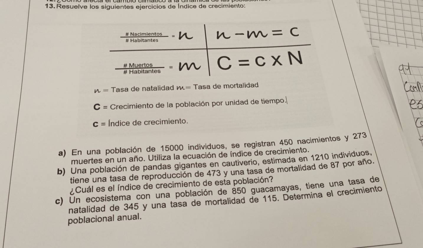 Resuelve los siguientes ejercicios de Índice de crecimiento:
n= Tasa de natalidad m= Tasa de mortalidad
C= Crecimiento de la población por unidad de tiempo.
c= Índice de crecimiento.
a) En una población de 15000 individuos, se registran 450 nacimientos y 273
muertes en un año. Utiliza la ecuación de índice de crecimiento.
b) Una población de pandas gigantes en cautiverio, estimada en 1210 individuos,
tiene una tasa de reproducción de 473 y una tasa de mortalidad de 87 por año.
¿Cuál es el índice de crecimiento de esta población?
c) Un ecosistema con una población de 850 guacamayas, tiene una tasa de
natalidad de 345 y una tasa de mortalidad de 115. Determina el crecimiento
poblacional anual.