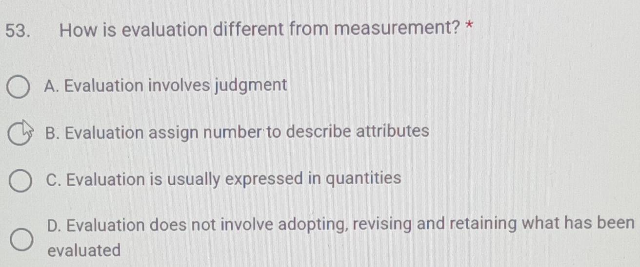 How is evaluation different from measurement? *
A. Evaluation involves judgment
B. Evaluation assign number to describe attributes
C. Evaluation is usually expressed in quantities
D. Evaluation does not involve adopting, revising and retaining what has been
evaluated