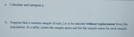 Calculate and interpret μ. 
b. Suppose that a random sample of size 2 is to be selected without replacement from this 
population. In a table, create the sample space and list the sample mean for each sample.