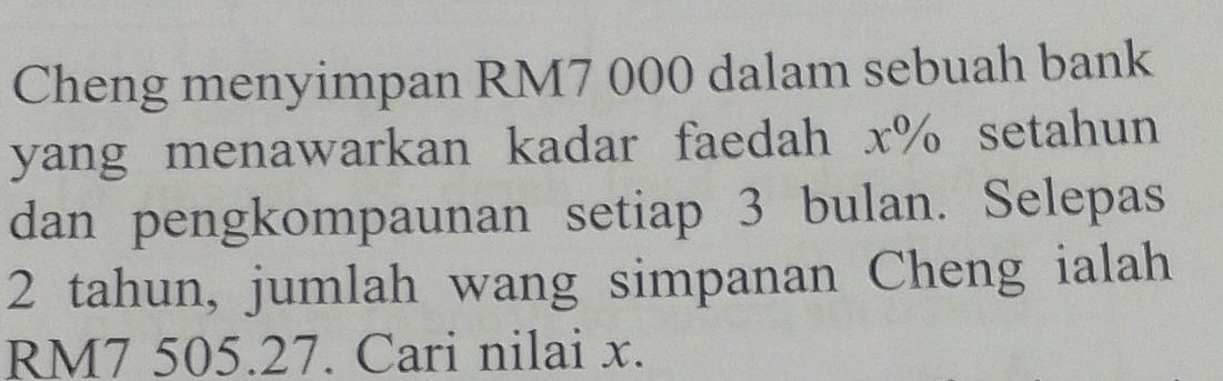 Cheng menyimpan RM7 000 dalam sebuah bank 
yang menawarkan kadar faedah x% setahun 
dan pengkompaunan setiap 3 bulan. Selepas
2 tahun, jumlah wang simpanan Cheng ialah
RM7 505.27. Cari nilai x.