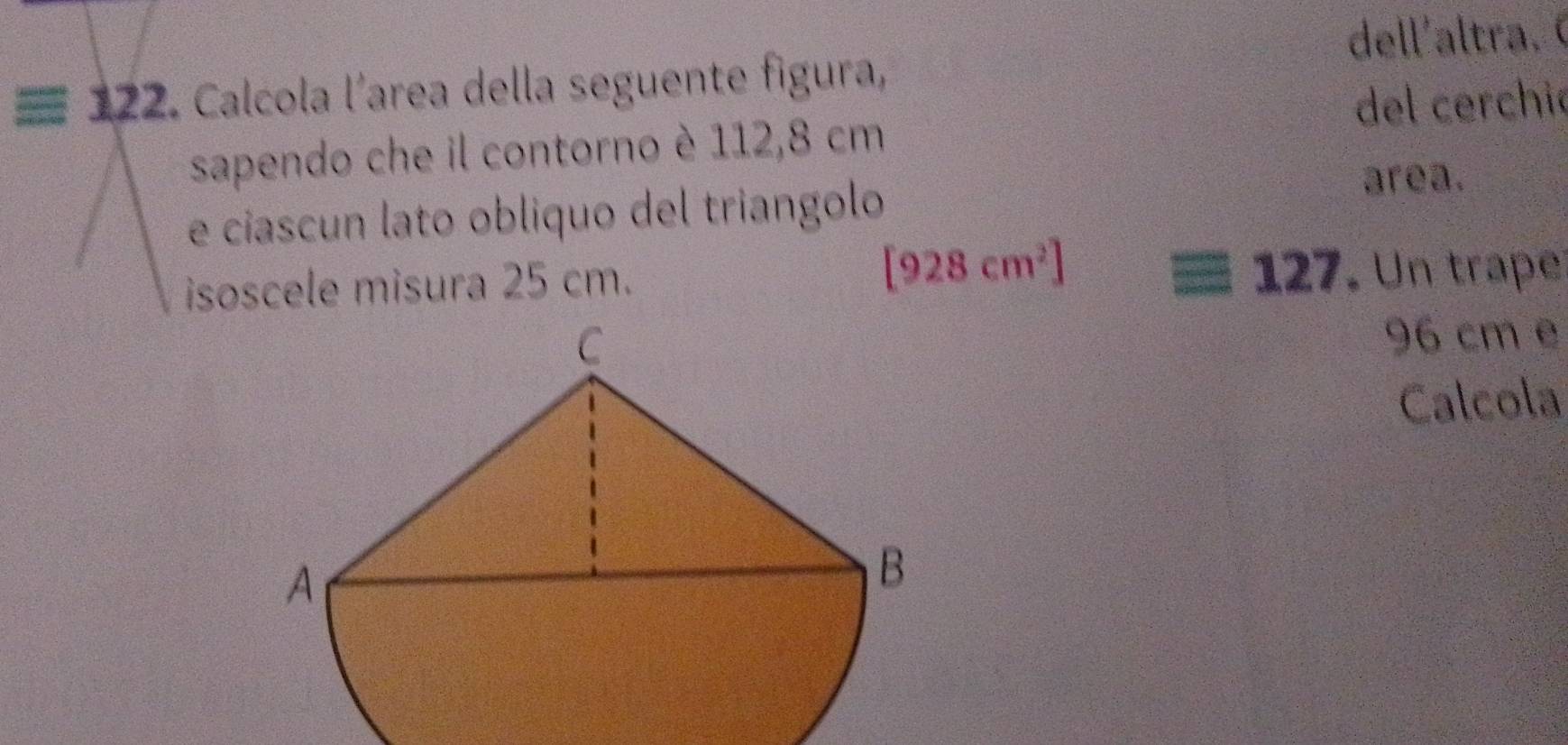 dell'altra.
=12 22. Calcola l'area della seguente figura, 
del cerchió 
sapendo che il contorno è 112,8 cm
e ciascun lato obliquo del triangolo 
area. 
isoscele misura 25 cm. [928cm^2] 127. Un traper
96 cm e 
Calcola