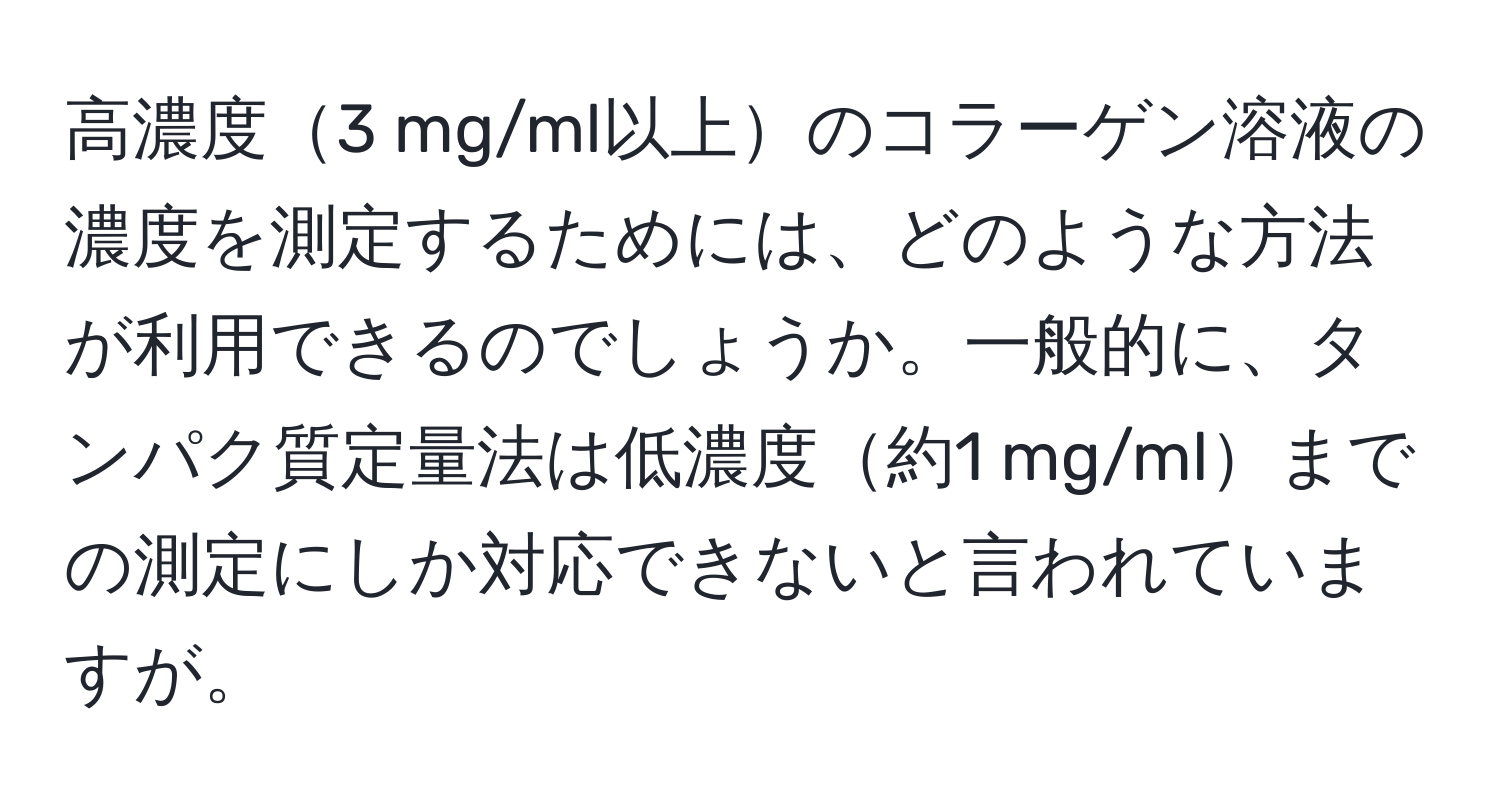 高濃度3 mg/ml以上のコラーゲン溶液の濃度を測定するためには、どのような方法が利用できるのでしょうか。一般的に、タンパク質定量法は低濃度約1 mg/mlまでの測定にしか対応できないと言われていますが。