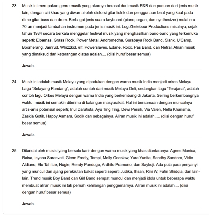 Musik ini merupakan genre musik yang akarnya berasal dari musik R&B dan paduan dari jenis musik
lain, dengan ciri khas yang diwarnai oleh distorsi gitar listrik dan penggunaan beat yang kuat pada
ritme gitar bass dan drum. Berbagai jenis suara keyboard (piano, organ, dan synthesizer) mulai era
70-an menjadi tambahan instrumen pada jenis musik ini. Log Zhelebour Productions misalnya, sejak
tahun 1984 secara berkala menggelar festival musik yang menghasilkan band-band yang terkemuka
seperti: Elpamas, Grass Rock, Power Metal, Andromedha, Surabaya Rock Band, Slank, U'Camp,
Boomerang, Jamrud, Whizzkid, /rif, Powerslaves, Edane, Roxx, Pas Band, dan Netral. Aliran musik
yang dimaksud dari keterangan diatas adalah.... (diisi huruf besar semua)
_
Jawab.
24. Musik ini adalah musik Melayu yang dipadukan dengan warna musik India menjadi orkes Melayu.
Lagu “Selayang Pandang”, adalah contoh dari musik Melayu-Deli, sedangkan lagu “Terajana”, adalah
contoh lagu Orkes Melayu dengan warna India yang berkembang di Jakarta. Seiring berkembangnya
waktu, musik ini semakin diterima di kalangan masyarakat. Hal ini bersamaan dengan munculnya
artis-artis potensial seperti; Inul Daratista, Ayu Ting Ting, Dewi Persik, Via Valen, Nella Kharisma,
Zaskia Gotik, Happy Asmara, Sodik dan sebagainya. Aliran musik ini adalah..... (diisi dengan huruf
besar semua)
_
Jawab.
25. Ditandai oleh musisi yang bersolo karir dengan warna musik yang khas diantaranya: Agnes Monica,
Raisa, Isyana Sarasvati, Glenn Fredly, Tompi, Melly Goeslaw, Yura Yunita, Sandhy Sandoro, Vidie
Aldiano, Elo Tahitue, Nugie, Rendy Pandugo, Ardhito Pramono, dan Saykoji. Ada pula para penyanyi
yang muncul dari ajang perekrutan bakat seperti seperti Judika, Ihsan, Rini W, Fatin Shidqia, dan lain-
lain. Trend musik Boy Band dan Girl Band sempat muncul dan menjadi idola untuk beberapa waktu
membuat aliran musik ini tak pernah kehilangan penggemarnya. Aliran musik ini adalah.... (diisi
dengan huruf besar semua)
_
Jawab.
_
_