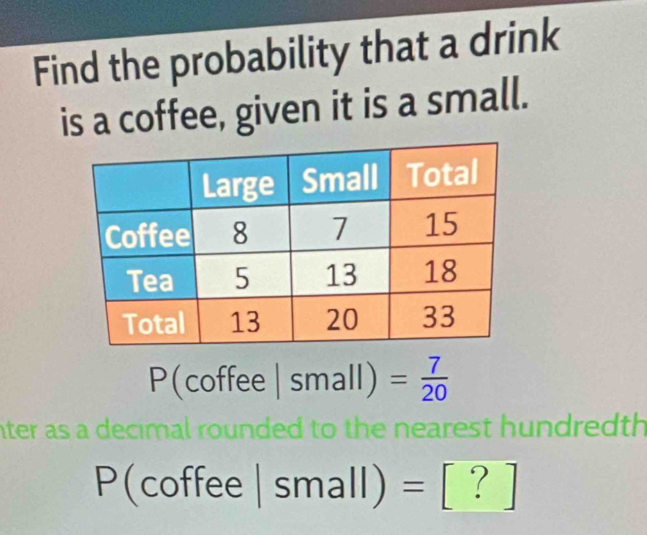 Find the probability that a drink 
is a coffee, given it is a small.
P(coffee|small)= 7/20 
nter as a decimal rounded to the nearest hundredth
P(coffee|small)= [?