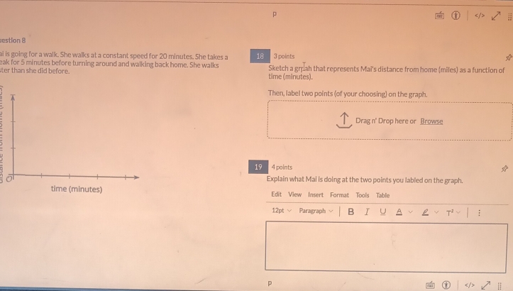 estion 8 
ai is going for a walk. She walks at a constant speed for 20 minutes. She takes a 18 3 points 
eak for 5 minutes before turning around and walking back home. She walks 
ter than she did before. time (minutes). Sketch a gruah that represents Mai's distance from home (miles) as a function of 
Then, label two points (of your choosing) on the graph. 
Drag n' Drop here or Browse 
19 4 points 
Explain what Mai is doing at the two points you labled on the graph. 
time (minutes) Edit View Insert Format Tools Table 
12pt √ Paragraph B I U ; 
p