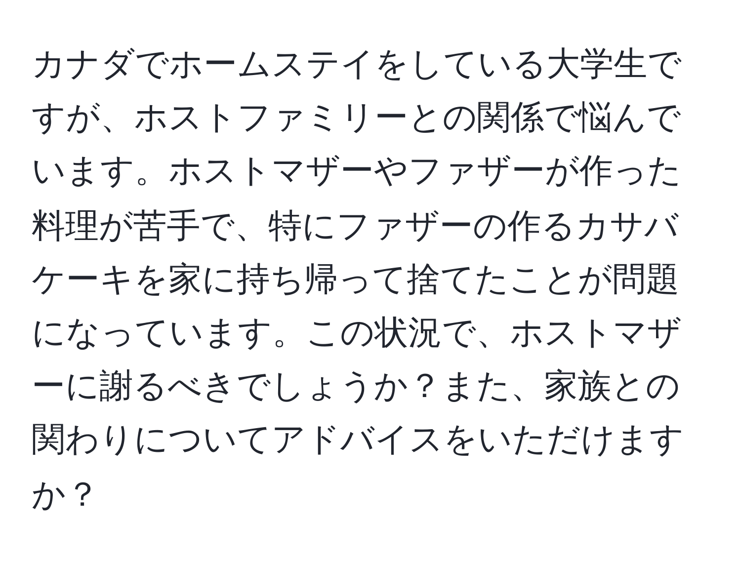 カナダでホームステイをしている大学生ですが、ホストファミリーとの関係で悩んでいます。ホストマザーやファザーが作った料理が苦手で、特にファザーの作るカサバケーキを家に持ち帰って捨てたことが問題になっています。この状況で、ホストマザーに謝るべきでしょうか？また、家族との関わりについてアドバイスをいただけますか？