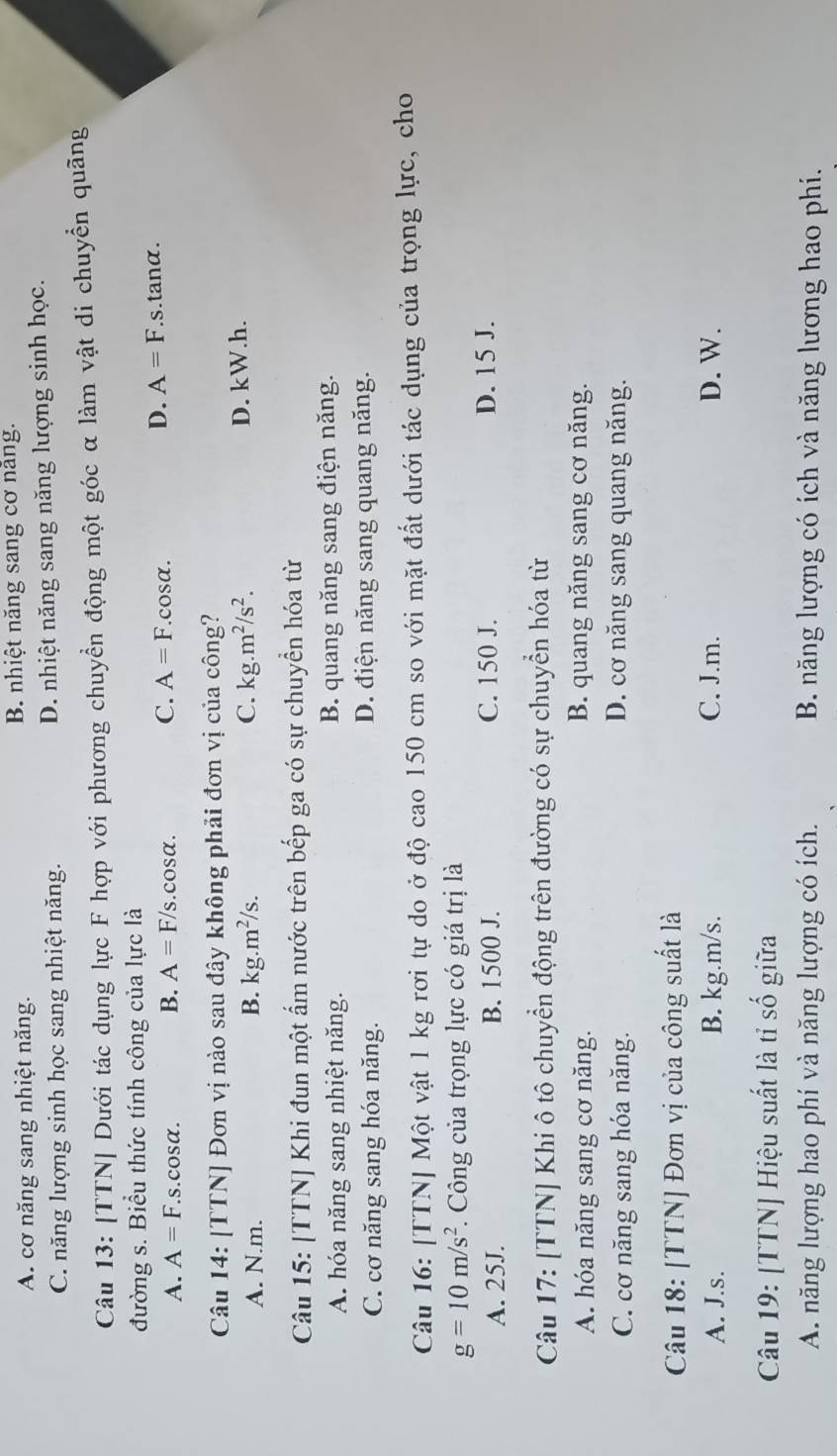 A. cơ năng sang nhiệt năng. B. nhiệt năng sang cơ năng.
C. năng lượng sinh học sang nhiệt năng. D. nhiệt năng sang năng lượng sinh học.
Câu 13: [TTN] Dưới tác dụng lực F hợp với phương chuyển động một góc α làm vật di chuyển quãng
đường s. Biểu thức tính công của lực là
D. A=F.
A. A=F. s.cosα. B. A=F/s.cos alpha . C. A=F.cosα..s.tanα.
Câu 14: [TTN] Đơn vị nào sau đây không phải đơn vị của công?
A. N.m. B. kg.m^2/s. C. kg.m^2/s^2. D. kW.h.
Câu 15: [TTN] Khi đun một ẩm nước trên bếp ga có sự chuyển hóa từ
A. hóa năng sang nhiệt năng. B. quang năng sang điện năng.
C. cơ năng sang hóa năng. D. điện năng sang quang năng.
Câu 16: [TTN] Một vật 1 kg rơi tự do ở độ cao 150 cm so với mặt đất dưới tác dụng của trọng lực, cho
g=10m/s^2 F Công của trọng lực có giá trị là
A. 25J. B. 1500 J. C. 150 J. D. 15 J.
Câu 17: [TTN] Khi ô tô chuyển động trên đường có sự chuyển hóa từ
A. hóa năng sang cơ năng. B. quang năng sang cơ năng.
C. cơ năng sang hóa năng. D. cơ năng sang quang năng.
Câu 18: [TTN] Đơn vị của công suất là
A. J.s. B. kg.m/s. C. J.m. D. W.
Câu 19: [TTN] Hiệu suất là tỉ số giữa
A. năng lượng hao phí và năng lượng có ích. B. năng lượng có ích và năng lương hao phí.
