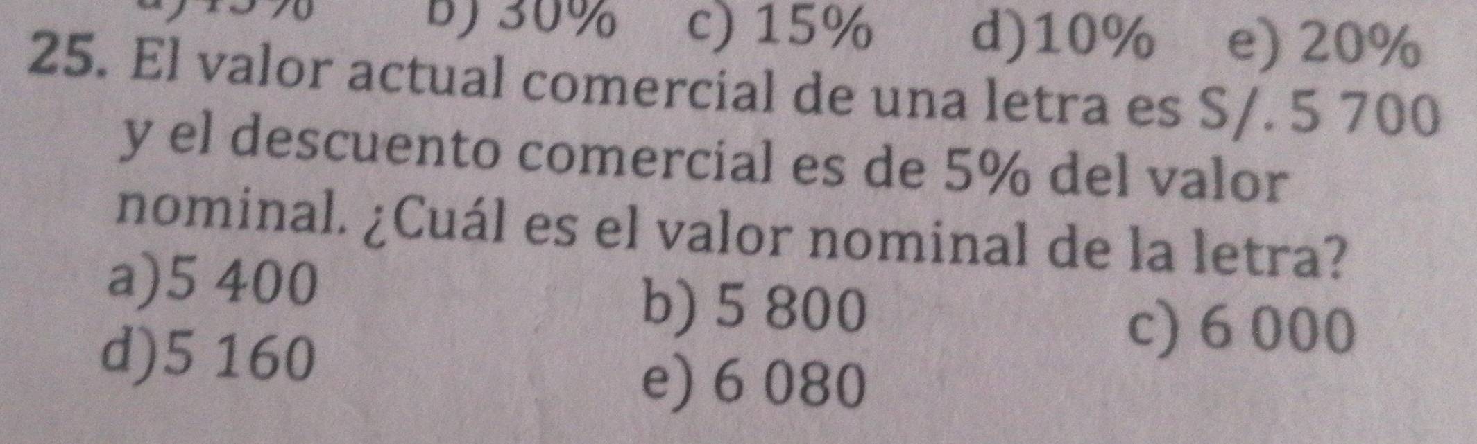 7
b) 30% c) 15% d) 10% e) 20%
25. El valor actual comercial de una letra es S/. 5 700
y el descuento comercial es de 5% del valor
nominal. ¿Cuál es el valor nominal de la letra?
a) 5 400
b) 5 800
d) 5 160
c) 6000
e) 6 080