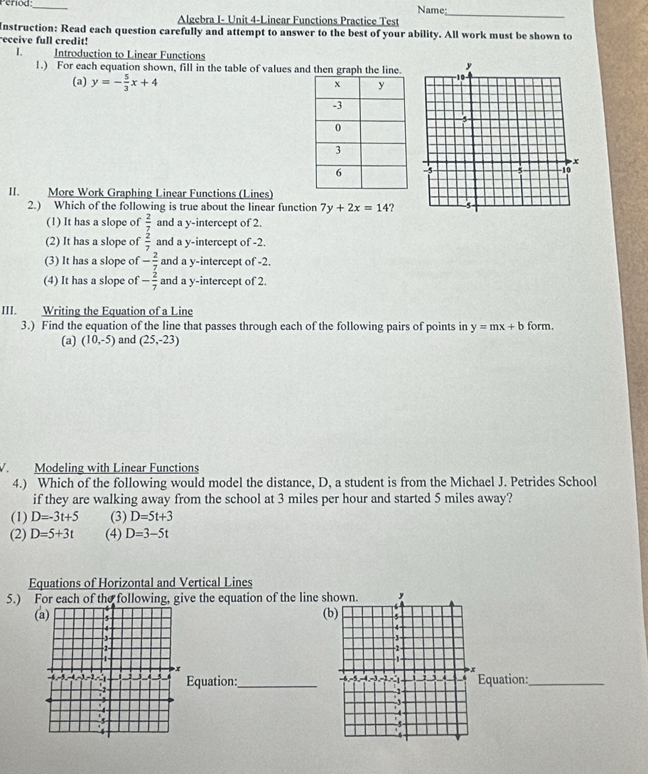 Period:_ Name:
Algebra I- Unit 4-Linear Functions Practice Test
_
Instruction: Read each question carefully and attempt to answer to the best of your ability. All work must be shown to
receive full credit!
I. Introduction to Linear Functions
1.) For each equation shown, fill in the table of values and then
(a) y=- 5/3 x+4
I. More Work Graphing Linear Functions (Lines)
2.) Which of the following is true about the linear function 7y+2x=14 ?
(1) It has a slope of  2/7  and a y-intercept of 2.
(2) It has a slope of  2/7  and a y-intercept of -2.
(3) It has a slope of - 2/7  and a y-intercept of -2.
(4) It has a slope of - 2/7  and a y-intercept of 2.
III. Writing the Equation of a Line
3.) Find the equation of the line that passes through each of the following pairs of points in y=mx+b form.
(a) (10,-5) and (25,-23)
1. Modeling with Linear Functions
4.) Which of the following would model the distance, D, a student is from the Michael J. Petrides School
if they are walking away from the school at 3 miles per hour and started 5 miles away?
(1) D=-3t+5 (3) D=5t+3
(2) D=5+3t (4) D=3-5t
Equations of Horizontal and Vertical Lines
5.) For each of the following, give the equation of the line s
( (b)

Equation:_ Equation:_