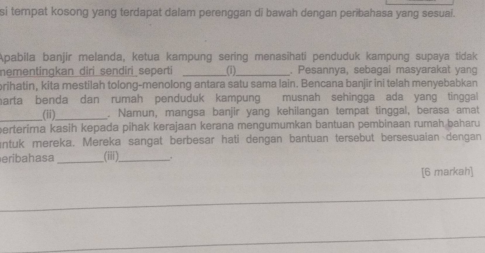 si tempat kosong yang terdapat dalam perenggan di bawah dengan peribahasa yang sesuai. 
Apabila banjir melanda, ketua kampung sering menasihati penduduk kampung supaya tidak 
mementingkan _diri_sendiri seperti _(i)_ . Pesannya, sebagai masyarakat yang 
brihatin, kita mestilah tolong-menolong antara satu sama lain. Bencana banjir ini telah menyebabkan 
harta benda dan rumah penduduk kampun musnah sehingga ada yang tinggal 
_(ii)_ . Namun, mangsa banjir yang kehilangan tempat tinggal, berasa amat 
perterima kasih kepada pihak kerajaan kerana mengumumkan bantuan pembinaan rumah baharu 
untuk mereka. Mereka sangat berbesar hati dengan bantuan tersebut bersesuaian dengan 
eribahasa _(iii)_ 
[6 markah]