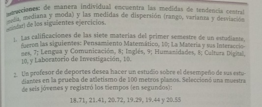 trucciones: de manera individual encuentra las medidas de tendencia central 
media, mediana y moda) y las medidas de dispersión (rango, varianza y desviación 
estindar) de los siguientes ejercicios. 
1. Las calificaciones de las siete materias del primer semestre de un estudiante 
fueron las siguientes: Pensamiento Matemático, 10; La Materia y sus Interaccio- 
nes, 7; Lengua y Comunicación, 8; Inglés, 9; Humanidades, 8; Cultura Digital,
10, y Laboratorio de Investigación, 10. 
2. Un profesor de deportes desea hacer un estudio sobre el desempeño de sus estu- 
diantes en la prueba de atletismo de 100 metros planos. Seleccionó una muestra 
de seis jóvenes y registró los tiempos (en segundos):
18.71, 21.41, 20.72, 19.29, 19.44 y 20.55