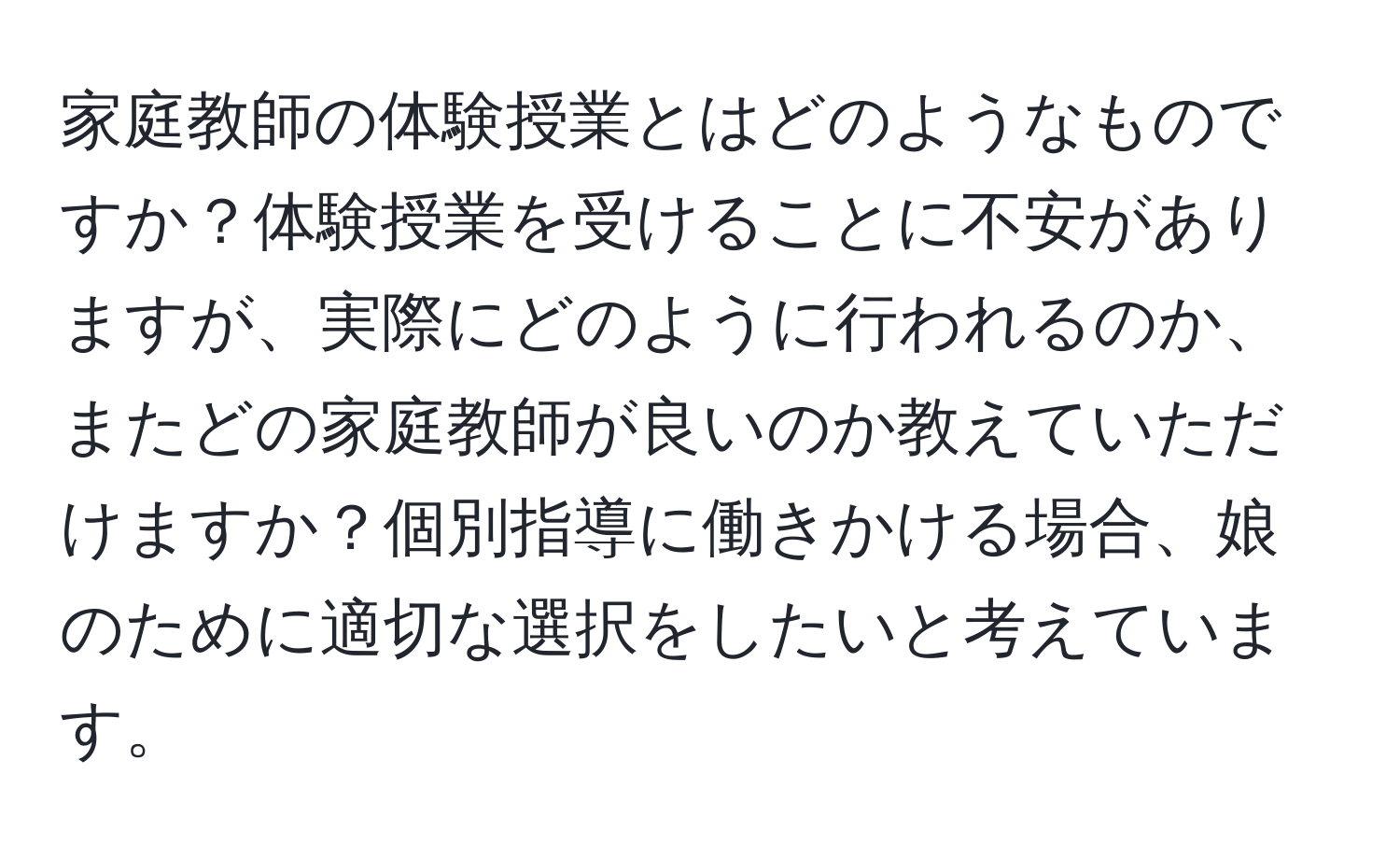 家庭教師の体験授業とはどのようなものですか？体験授業を受けることに不安がありますが、実際にどのように行われるのか、またどの家庭教師が良いのか教えていただけますか？個別指導に働きかける場合、娘のために適切な選択をしたいと考えています。