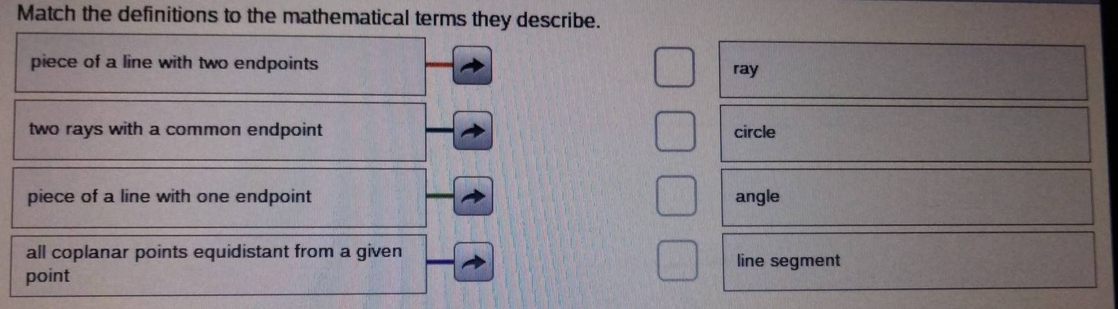 Match the definitions to the mathematical terms they describe.
piece of a line with two endpoints
ray
two rays with a common endpoint circle
piece of a line with one endpoint angle
all coplanar points equidistant from a given line segment
point