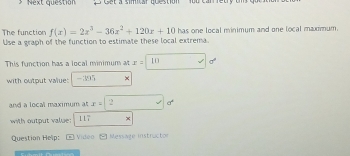 Next question ' Cet a simitar qoestion yoo can letry ths g
The function f(x)=2x^3-36x^2+120x+10 has one local minimum and one local maximum.
Use a graph of the function to estimate these local extrema.
This function has a local minimum at x=□
with output value: 395 ×
and a local maximum at x=2
with output value: 117
Question Help: Video Message instructo