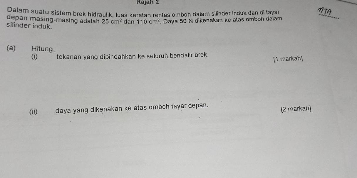 Rajah 2 
Dalam suatu sistem brek hidraulik, luas keratan rentas omboh dalam silinder induk dan di tayar 
depan masing-masing adalah 25cm^2 dan 110cm^2. Daya 50 N dikenakan ke atas omboh dalam 
_ 
silinder induk. 
(a) Hitung, 
(i) tekanan yang dipindahkan ke seluruh bendalir brek. 
[1 markah] 
(ii) daya yang dikenakan ke atas omboh tayar depan. 
[2 markah]