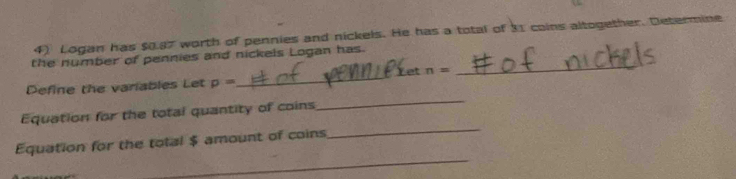 Logan has $0.87 worth of pennies and nickels. He has a total of 31 coins altogether. Determine 
the number of pennies and nickels Logan has. 
Yet n=
_ 
_ 
Define the variables Let p=
_ 
_ 
Equation for the total quantity of coins 
_ 
Equation for the total $ amount of coins