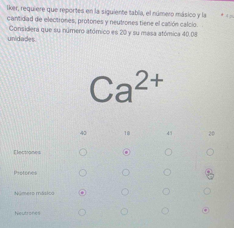 lker, requiere que reportes en la siguiente tabla, el número másico y la * 4 pu
cantidad de electrones, protones y neutrones tiene el catión calcio.
Considera que su número atómico es 20 y su masa atómica 40.08
unidades.
Ca^(2+)
40
18
41
20
Electrones
Protones
Número másico
Neutrones